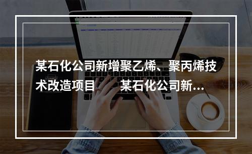 某石化公司新增聚乙烯、聚丙烯技术改造项目　　某石化公司新增聚