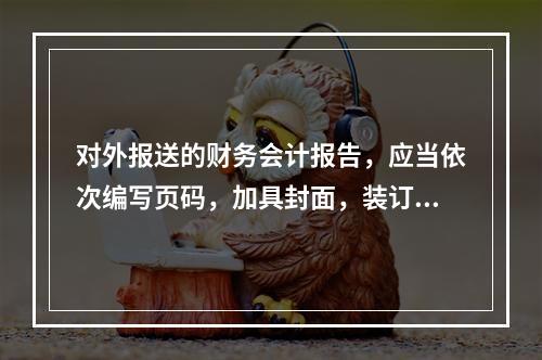 对外报送的财务会计报告，应当依次编写页码，加具封面，装订成册