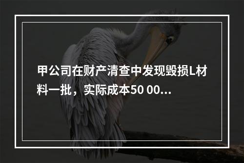 甲公司在财产清查中发现毁损L材料一批，实际成本50 000元