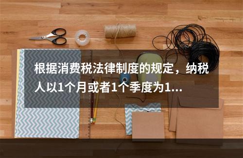 根据消费税法律制度的规定，纳税人以1个月或者1个季度为1个纳