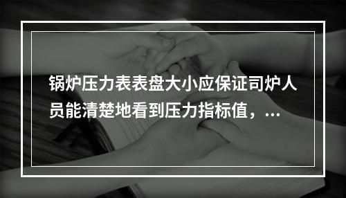 锅炉压力表表盘大小应保证司炉人员能清楚地看到压力指标值，表盘