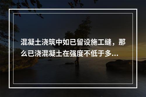 混凝土浇筑中如已留设施工缝，那么已浇混凝土在强度不低于多少