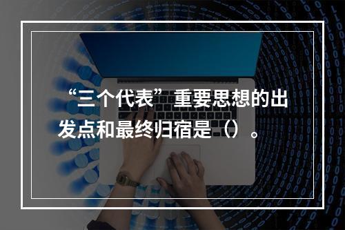 “三个代表”重要思想的出发点和最终归宿是（）。