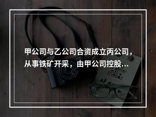 甲公司与乙公司合资成立丙公司，从事铁矿开采，由甲公司控股。丙