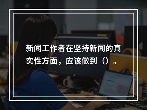 新闻工作者在坚持新闻的真实性方面，应该做到（）。