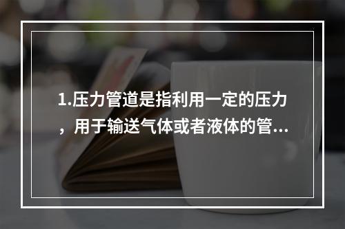 1.压力管道是指利用一定的压力，用于输送气体或者液体的管状设