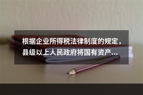 根据企业所得税法律制度的规定，县级以上人民政府将国有资产无偿