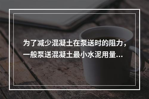 为了减少混凝土在泵送时的阻力，一般泵送混凝土最小水泥用量为