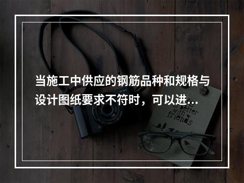 当施工中供应的钢筋品种和规格与设计图纸要求不符时，可以进行