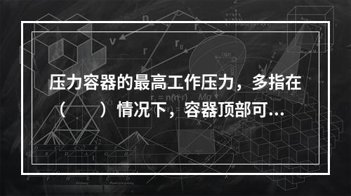 压力容器的最高工作压力，多指在（　　）情况下，容器顶部可能出