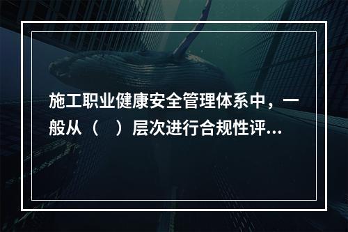 施工职业健康安全管理体系中，一般从（　）层次进行合规性评价。