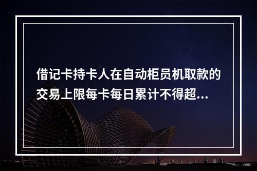 借记卡持卡人在自动柜员机取款的交易上限每卡每日累计不得超过（