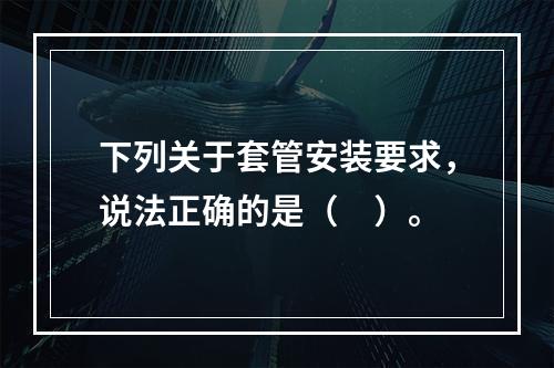 下列关于套管安装要求，说法正确的是（　）。