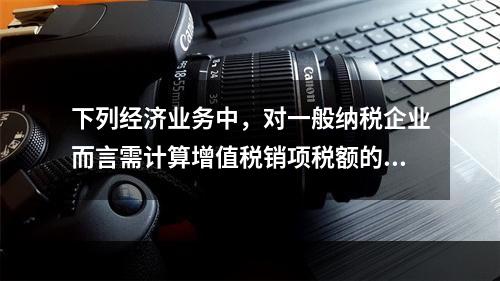 下列经济业务中，对一般纳税企业而言需计算增值税销项税额的有（