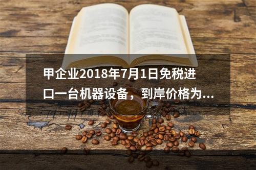 甲企业2018年7月1日免税进口一台机器设备，到岸价格为30