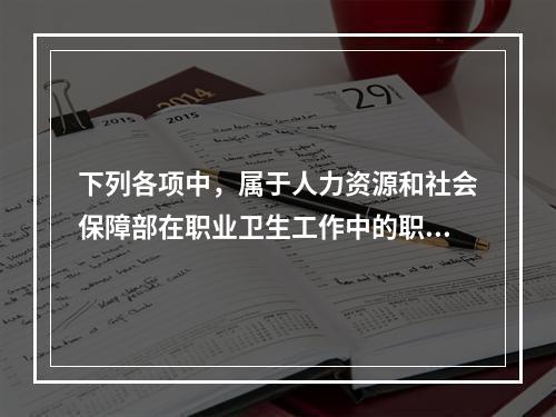 下列各项中，属于人力资源和社会保障部在职业卫生工作中的职责