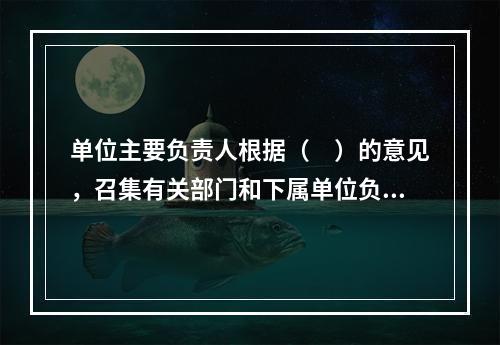 单位主要负责人根据（　）的意见，召集有关部门和下属单位负责人