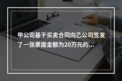 甲公司基于买卖合同向乙公司签发了一张票面金额为20万元的银行