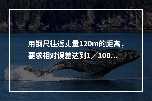 用钢尺往返丈量120m的距离，要求相对误差达到1／1000