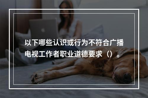 以下哪些认识或行为不符合广播电视工作者职业道德要求（）。