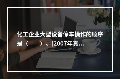 化工企业大型设备停车操作的顺序是（　　）。[2007年真题