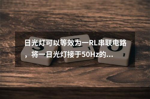 日光灯可以等效为一RL串联电路，将一日光灯接于50Hz的正