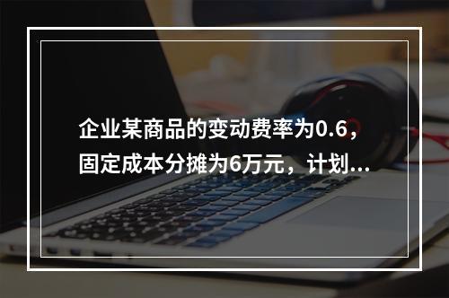 企业某商品的变动费率为0.6，固定成本分摊为6万元，计划期