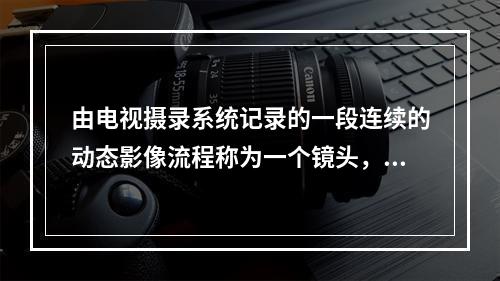 由电视摄录系统记录的一段连续的动态影像流程称为一个镜头，它是