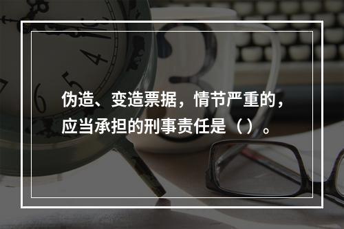 伪造、变造票据，情节严重的，应当承担的刑事责任是（ ）。