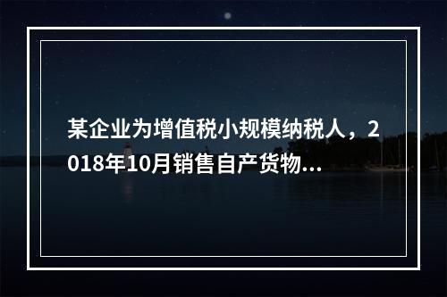 某企业为增值税小规模纳税人，2018年10月销售自产货物取得