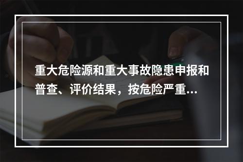 重大危险源和重大事故隐患申报和普查、评价结果，按危险严重程