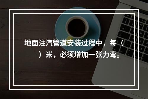 地面注汽管道安装过程中，每（　　）米，必须增加一张力弯。