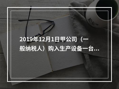 2019年12月1日甲公司（一般纳税人）购入生产设备一台，支