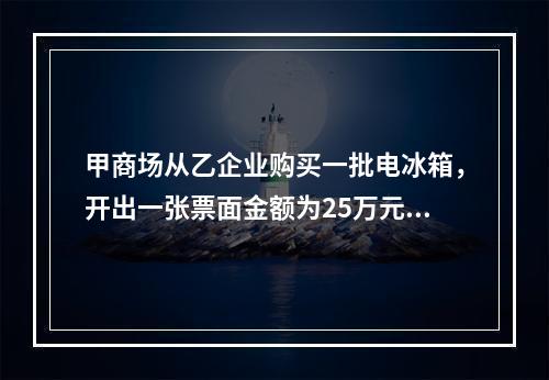 甲商场从乙企业购买一批电冰箱，开出一张票面金额为25万元的银