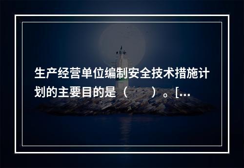 生产经营单位编制安全技术措施计划的主要目的是（　　）。[2