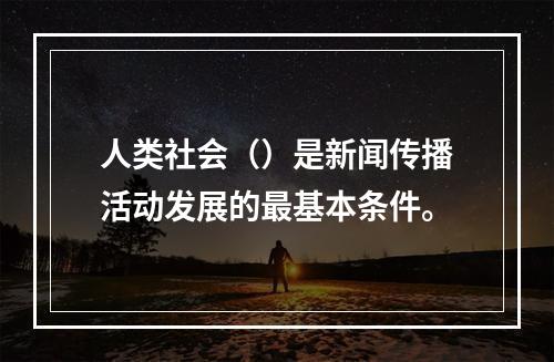 人类社会（）是新闻传播活动发展的最基本条件。