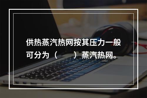 供热蒸汽热网按其压力一般可分为（  ）蒸汽热网。