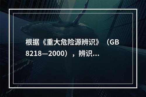 根据《重大危险源辨识》（GB 8218—2000），辨识重