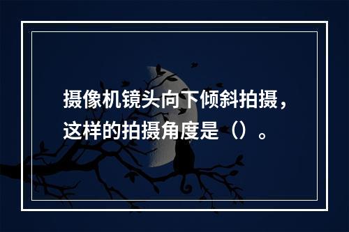 摄像机镜头向下倾斜拍摄，这样的拍摄角度是（）。