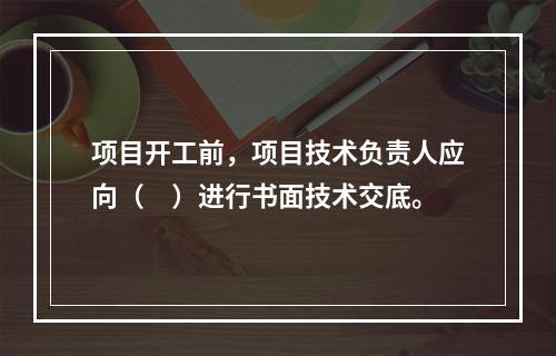 项目开工前，项目技术负责人应向（　）进行书面技术交底。