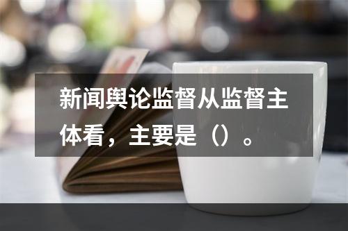 新闻舆论监督从监督主体看，主要是（）。