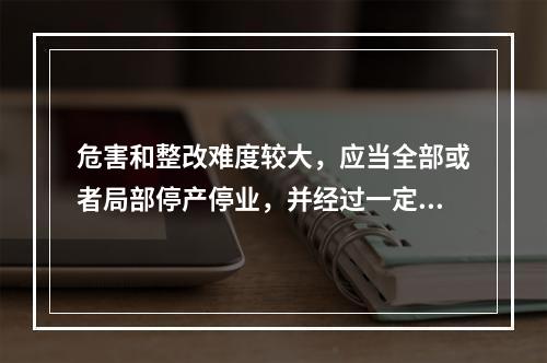 危害和整改难度较大，应当全部或者局部停产停业，并经过一定时