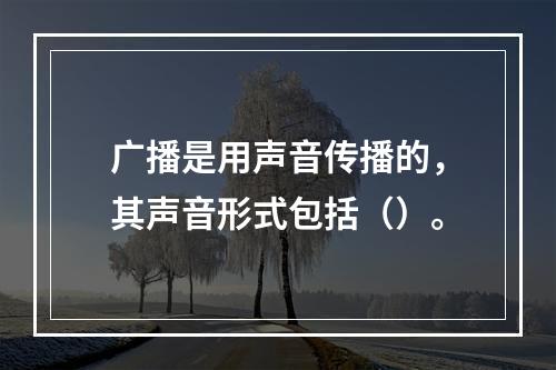 广播是用声音传播的，其声音形式包括（）。