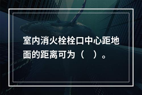 室内消火栓栓口中心距地面的距离可为（　）。