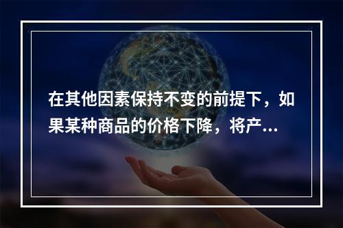 在其他因素保持不变的前提下，如果某种商品的价格下降，将产生的