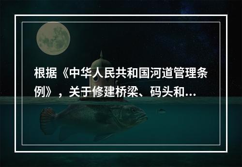 根据《中华人民共和国河道管理条例》，关于修建桥梁、码头和其他