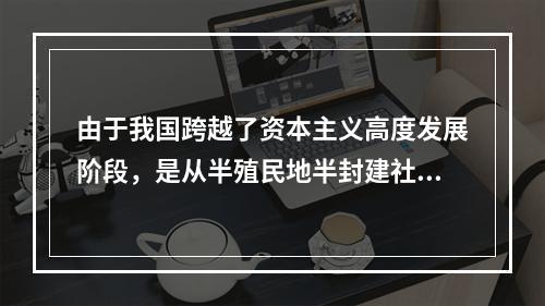 由于我国跨越了资本主义高度发展阶段，是从半殖民地半封建社会直