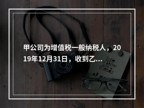 甲公司为增值税一般纳税人，2019年12月31日，收到乙公司