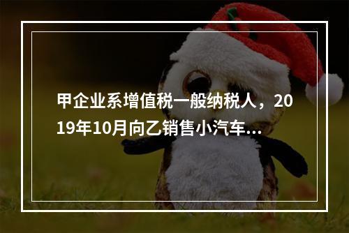 甲企业系增值税一般纳税人，2019年10月向乙销售小汽车（非