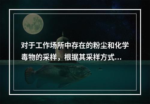 对于工作场所中存在的粉尘和化学毒物的采样，根据其采样方式的